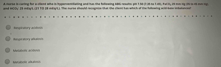 A nurse is caring for a client who is hyperventilating and has the following ABG results: pH 7.50 (7.35 to 7.45), PaCO_229 mm Hg (35 to 45 mm Hg).
and HCO₃ 25 mEq/L (21 TO 28 mEq/L). The nurse should recognize that the client has which of the following acid-base imbalances?
Respiratory acidosis
Respiratory alkalosis
Metabolic acidosis
Metabolic alkalosis