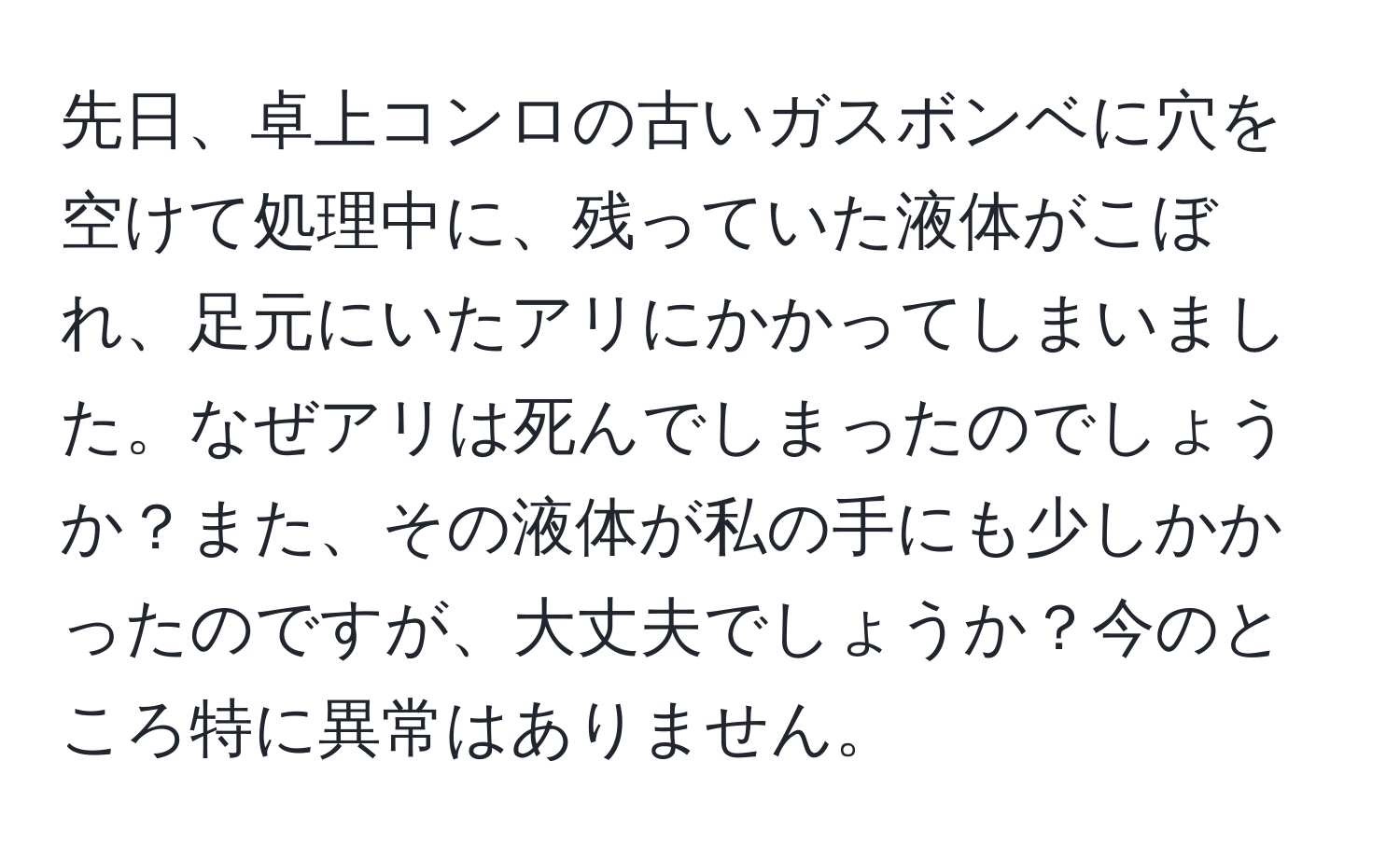 先日、卓上コンロの古いガスボンベに穴を空けて処理中に、残っていた液体がこぼれ、足元にいたアリにかかってしまいました。なぜアリは死んでしまったのでしょうか？また、その液体が私の手にも少しかかったのですが、大丈夫でしょうか？今のところ特に異常はありません。