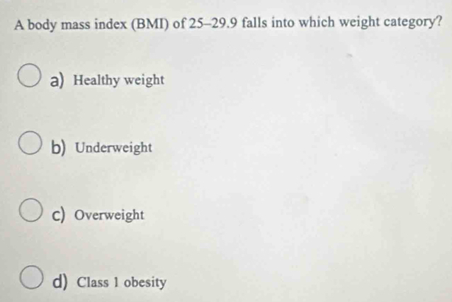 A body mass index (BMI) of 25-29.9 falls into which weight category?
a) Healthy weight
b) Underweight
c) Overweight
d) Class 1 obesity