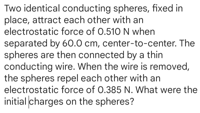 Two identical conducting spheres, fixed in 
place, attract each other with an 
electrostatic force of 0.510 N when 
separated by 60.0 cm, center-to-center. The 
spheres are then connected by a thin 
conducting wire. When the wire is removed, 
the spheres repel each other with an 
electrostatic force of 0.385 N. What were the 
initial charges on the spheres?