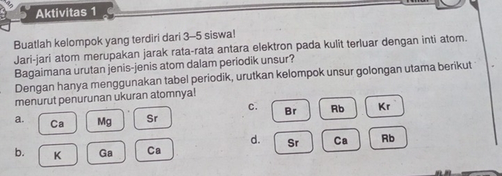 Aktivitas 1
Buatlah kelompok yang terdiri dari 3-5 siswa!
Jari-jari atom merupakan jarak rata-rata antara elektron pada kulit terluar dengan inti atom.
Bagaimana urutan jenis-jenis atom dalam periodik unsur?
Dengan hanya menggunakan tabel periodik, urutkan kelompok unsur golongan utama berikut
menurut penurunan ukuran atomnya!
c. Br Rb Kr
a. Ca Mg Sr
d. Sr Ca Rb
b. K Ga Ca