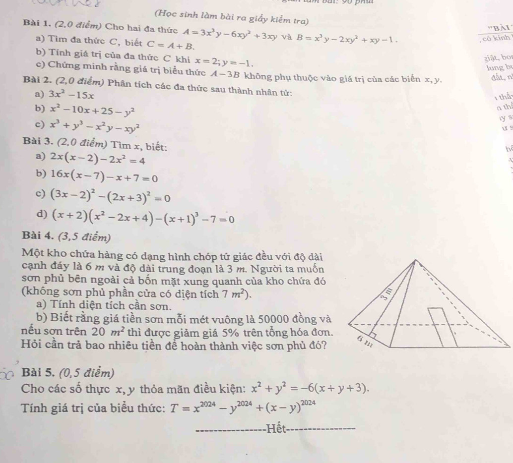 (Học sinh làm bài ra giấy kiểm tra)
''bài
Bài 1. (2,0 điểm) Cho hai đa thức A=3x^3y-6xy^2+3xy và B=x^3y-2xy^2+xy-1.
a) Tìm đa thức C, biết C=A+B.
, có kính
b) Tính giá trị của đa thức C khi x=2;y=-1.
ziật, bor
lung b
c) Chứng minh rằng giá trị biểu thức A-3B không phụ thuộc vào giá trị của các biến x, y. đất, n
Bài 2. (2,0 điểm) Phân tích các đa thức sau thành nhân tử:
a) 3x^2-15x
1 thấ
b) x^2-10x+25-y^2
n thể
c) x^3+y^3-x^2y-xy^2
lys
us
Bài 3. (2,0 điểm) Tìm x, biết:
h
a) 2x(x-2)-2x^2=4
b) 16x(x-7)-x+7=0
c) (3x-2)^2-(2x+3)^2=0
d) (x+2)(x^2-2x+4)-(x+1)^3-7=0
Bài 4. (3,5 điểm)
Một kho chứa hàng có dạng hình chóp tứ giác đều với độ dài
cạnh đáy là 6 m và độ dài trung đoạn là 3 m. Người ta muốn
sơn phủ bên ngoài cả bốn mặt xung quanh của kho chứa đó
(không sơn phủ phần cửa có diện tích 7m^2).
a) Tính diện tích cần sơn.
b) Biết rằng giá tiền sơn mỗi mét vuông là 50000 đồng và
nếu sơn trên 20m^2 thì được giảm giá 5% trên tổng hóa đơn.
Hỏi cần trả bao nhiêu tiền để hoàn thành việc sơn phủ đó?
Bài 5. (0,5 điểm)
Cho các số thực x, y thỏa mãn điều kiện: x^2+y^2=-6(x+y+3).
Tính giá trị của biểu thức: T=x^(2024)-y^(2024)+(x-y)^2024
-Hết