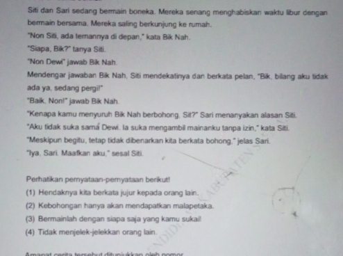 Siti dan Sari sedang bermain boneka. Mereka senang menghabiskan waktu libur dengan 
bermain bersama. Mereka saling berkunjung ke rumah. 
"Non Siti, ada temannya di depan," kata Bik Nah. 
"Siapa, Bik?" tanya Siti. 
''Non Dewi'' jawab Bik Nah. 
Mendengar jawaban Bik Nah, Siti mendekatinya dan berkata pelan, ''Bik, bilang aku tidak 
ada ya, sedang pergi!" 
"Baik, Non!" jawab Bik Nah. 
“Kenapa kamu menyuruh Bik Nah berbohong, Sit?” Sari menanyakan alasan Siti. 
"Aku tidak suka sama Dewi. la suka mengambil mainanku tanpa izin," kata Siti. 
"Meskipun begitu, tetap tidak dibenarkan kita berkata bohong." jelas Sari. 
"Iya, Sari. Maafkan aku," sesal Siti. 
Perhatikan pernyataan-peryataan berikut! 
(1) Hendaknya kita berkata jujur kepada orang lain. 
(2) Kebohongan hanya akan mendapatkan malapetaka. 
(3) Bermainlah dengan siapa saja yang kamu sukai! 
(4) Tidak menjelek-jelekkan orang lain.