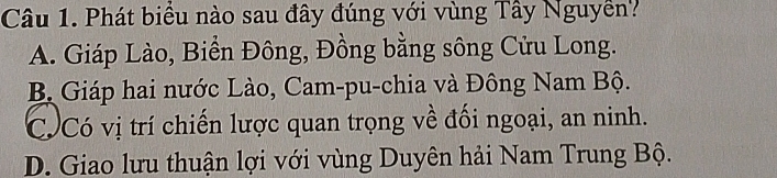 Phát biểu nào sau đây đúng với vùng Tây Nguyễn?
A. Giáp Lào, Biển Đông, Đồng bằng sông Cửu Long.
B Giáp hai nước Lào, Cam-pu-chia và Đông Nam Bộ.
Có Có vị trí chiến lược quan trọng về đối ngoại, an ninh.
D. Giao lưu thuận lợi với vùng Duyên hải Nam Trung Bộ.