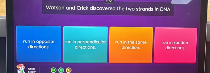 22/40
Watson and Crick discovered the two strands in DNA
run in opposite run in perpendicular run in the same run in random
directions. directions. direction. directions.
Sloan Oscar