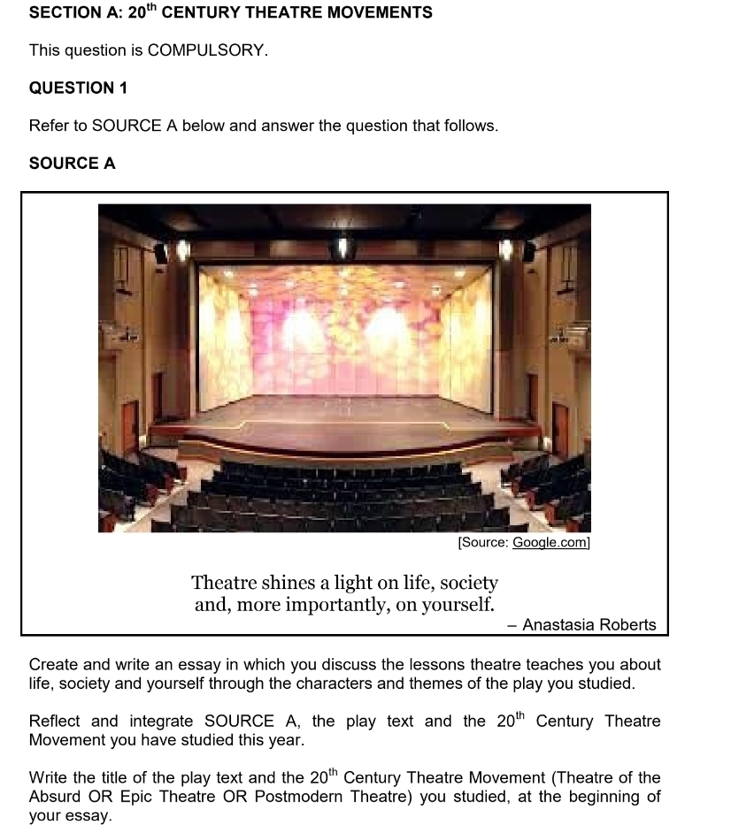 20^(th) CENTURY THEATRE MOVEMENTS 
This question is COMPULSORY. 
QUESTION 1 
Refer to SOURCE A below and answer the question that follows. 
SOURCE A 
Theatre shines a light on life, society 
and, more importantly, on yourself. 
- Anastasia Roberts 
Create and write an essay in which you discuss the lessons theatre teaches you about 
life, society and yourself through the characters and themes of the play you studied. 
Reflect and integrate SOURCE A, the play text and the 20^(th) Century Theatre 
Movement you have studied this year. 
Write the title of the play text and the 20^(th) Century Theatre Movement (Theatre of the 
Absurd OR Epic Theatre OR Postmodern Theatre) you studied, at the beginning of 
your essay.