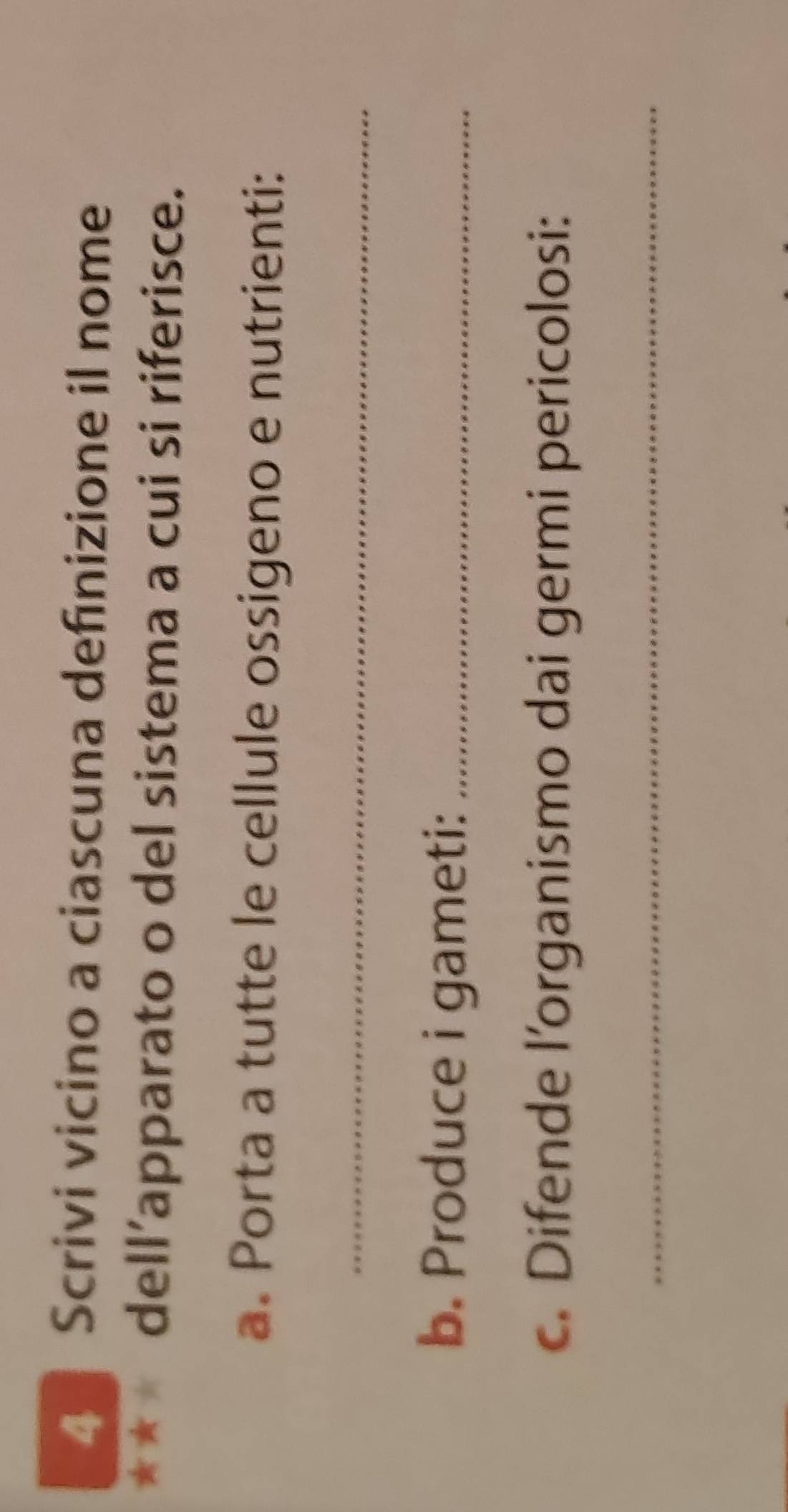 Scrivi vicino a ciascuna definizione il nome 
** dell’apparato o del sistema a cui si riferisce. 
a. Porta a tutte le cellule ossigeno e nutrienti: 
_ 
b. Produce i gameti:_ 
c. Difende l'organismo dai germi pericolosi: 
_