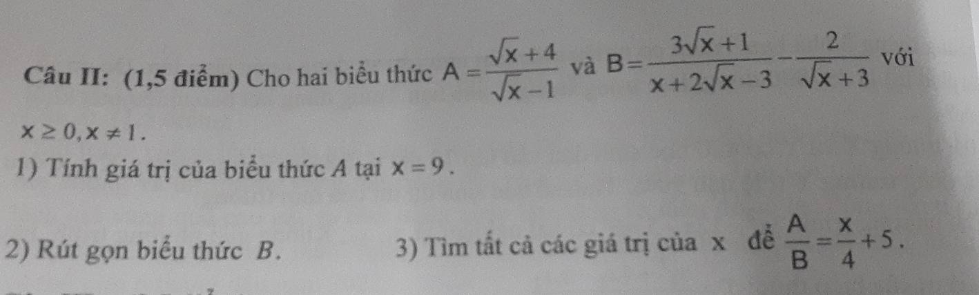 Câu II: (1,5 điểm) Cho hai biểu thức A= (sqrt(x)+4)/sqrt(x)-1  và B= (3sqrt(x)+1)/x+2sqrt(x)-3 - 2/sqrt(x)+3  với
x≥ 0, x!= 1. 
1) Tính giá trị của biểu thức A tại x=9. 
2) Rút gọn biểu thức B. 3) Tìm tất cả các giá trị của x đễ  A/B = x/4 +5.