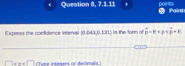 Question 8, 7.1.11 points Point 
Express the confidence interval . 043,0.1 31) in the form of overline p-E
□ (Type integers or decimals.)