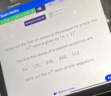 60 
( Sparx Maths 
6F 
6D 
Sparx Maths 
6E 
allowed 
6C 
Bookwork code: 6E Calculator 
68 
Write out the first six terms of t (n+1)^3. ce where the
n^(th) term is given by 
The first five terms of a related sequence are
64, 125, 216, 343, 512, . . 
Work out the n^(th) term of this sequence. 
Ar 
Watch video