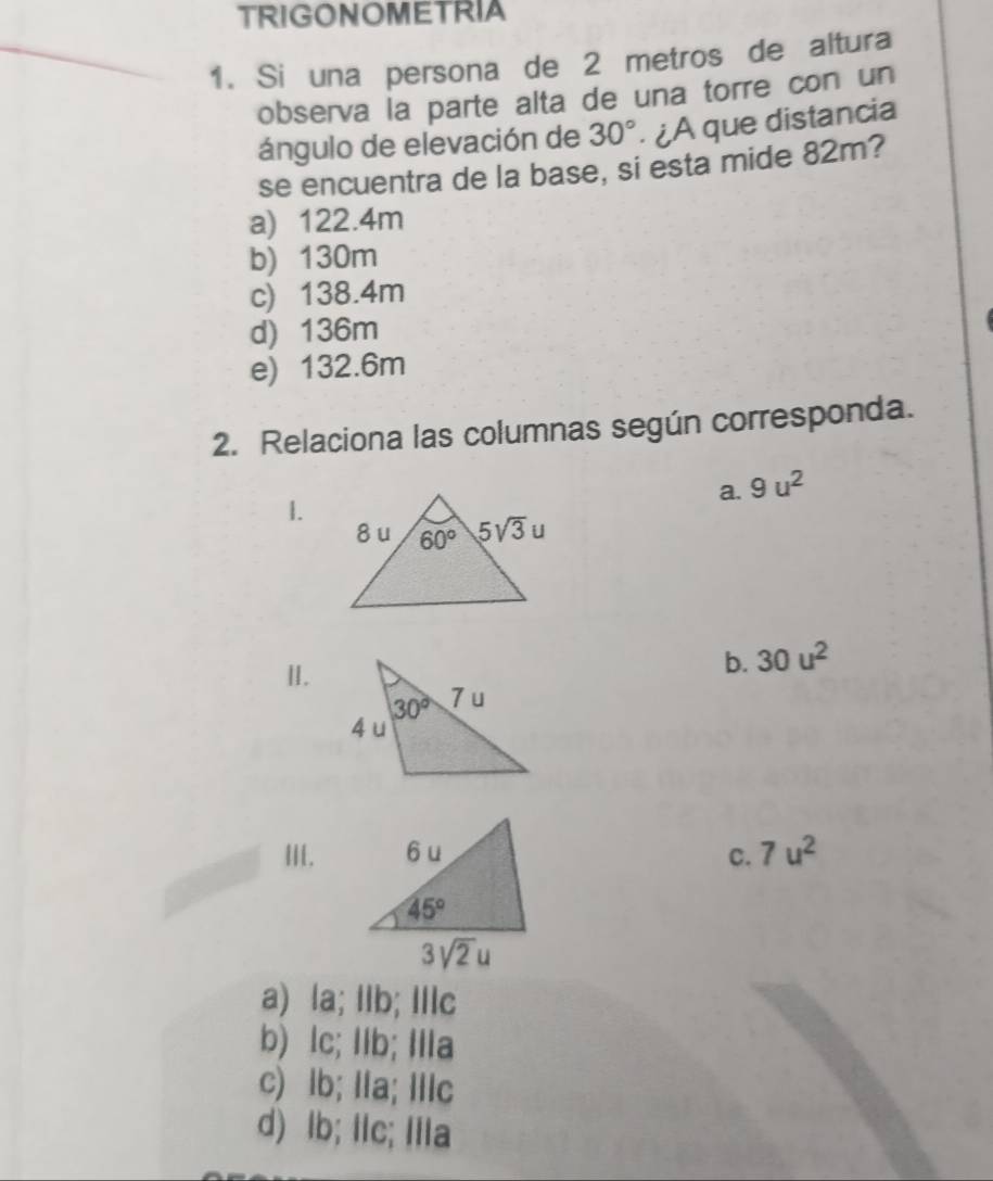 TRIGONOMETRIA
1. Si una persona de 2 metros de altura
observa la parte alta de una torre con un
ángulo de elevación de 30°. ¿A que distancia
se encuentra de la base, si esta mide 82m?
a) 122.4m
b) 130m
c) 138.4m
d) 136m
e) 132.6m
2. Relaciona las columnas según corresponda.
a. 9u^2
1.
II.
b. 30u^2
III. C. 7u^2
a) la; Ilb; Ilc
b) lc; Ilb; Ia
c) lb; lla; Illc
d) lb; IIc; IiIa