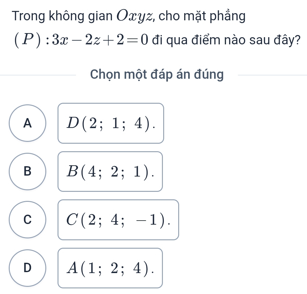 Trong không gian Oxyz, cho mặt phẳng
(P):3x-2z+2=0 đi qua điểm nào sau đây?
Chọn một đáp án đúng
A D(2;1;4).
B B(4;2;1).
C C(2;4;-1).
D A(1;2;4).