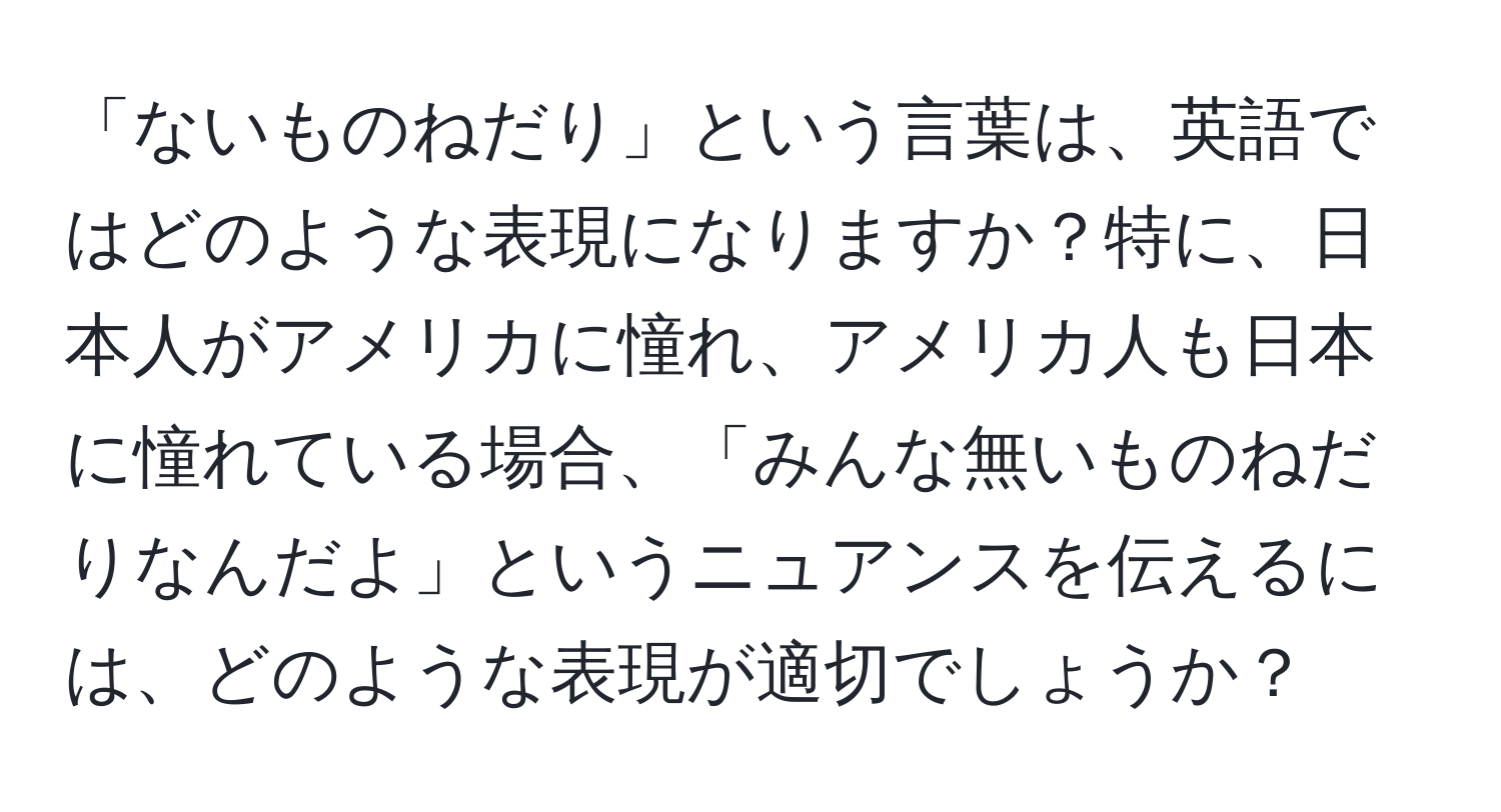 「ないものねだり」という言葉は、英語ではどのような表現になりますか？特に、日本人がアメリカに憧れ、アメリカ人も日本に憧れている場合、「みんな無いものねだりなんだよ」というニュアンスを伝えるには、どのような表現が適切でしょうか？