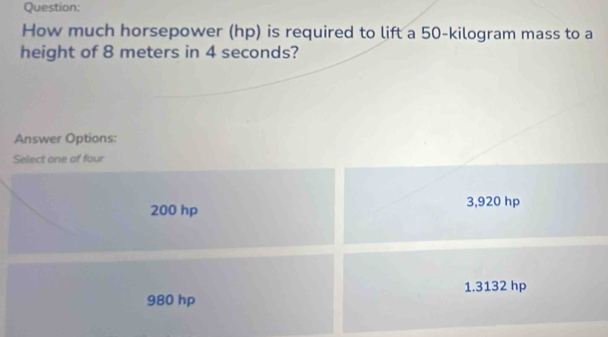 How much horsepower (hp) is required to lift a 50-kilogram mass to a
height of 8 meters in 4 seconds?
Answer Options:
Select one of four
200 hp 3,920 hp
1.3132 hp
980 hp