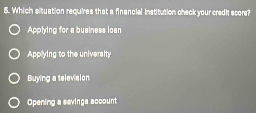 Which situation requires that a financial institution check your credit score?
Applying for a business loan
Applying to the university
Buying a television
Opening a savings account