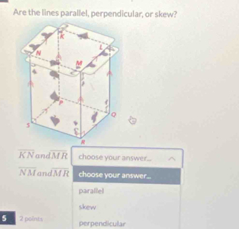 Are the lines parallel, perpendicular, or skew?
overline KN an overline MR choose your answer...
overline NM an overline IMR choose your answer...
parallel
skew
5 2 points perpendicular