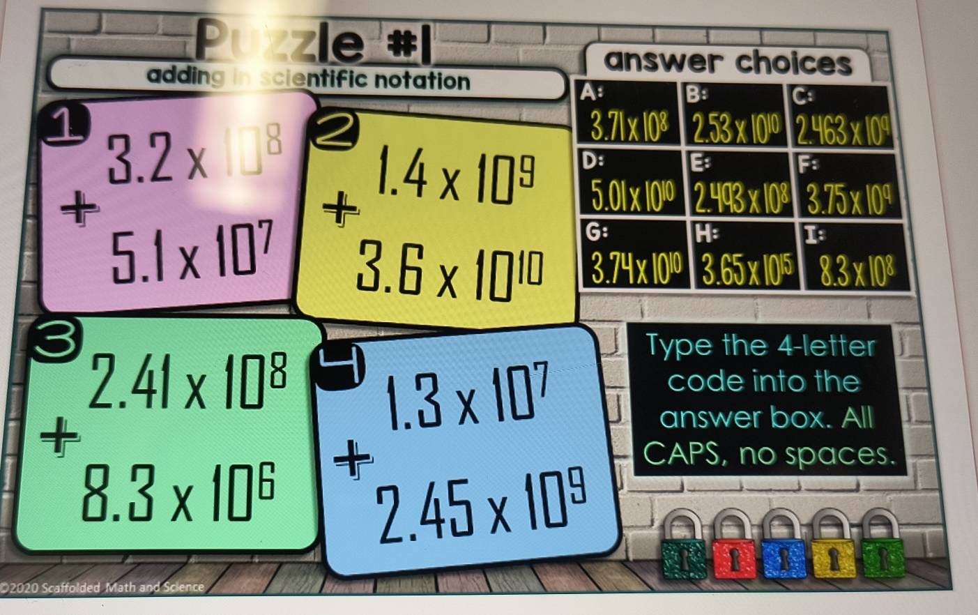 le 
answer choices 
adding in scientific notation 
A 
B: 
C 
1
3.71* 10^8 2.53* 10^(10) 2.463* 10^9
+beginarrayr 1.4* 10^9 3.6* 10^(10) endarray D: 
B 
F
5.01* 10^(10) 2.493* 10^8 3.75* 10^4
G:
H : 
1
3.74* 10^(10) 3.65* 10^(15) 8.3* 10^8
a 
Type the 4 -letter 
code into the 
answer box. All
+beginarrayr 2.41* 10^8 8.3* 10^6 endarray +beginarrayr 1.3* 10^7 2.45* 10^9 endarray CAPS, no spaces. 
1 
O2020 Scaffolded Math and Science