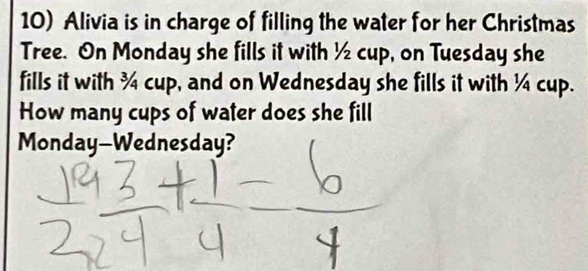 Alivia is in charge of filling the water for her Christmas 
Tree. On Monday she fills it with ½ cup, on Tuesday she 
fills it with ¾ cup, and on Wednesday she fills it with ¼ cup. 
How many cups of water does she fill 
Monday-Wednesday?