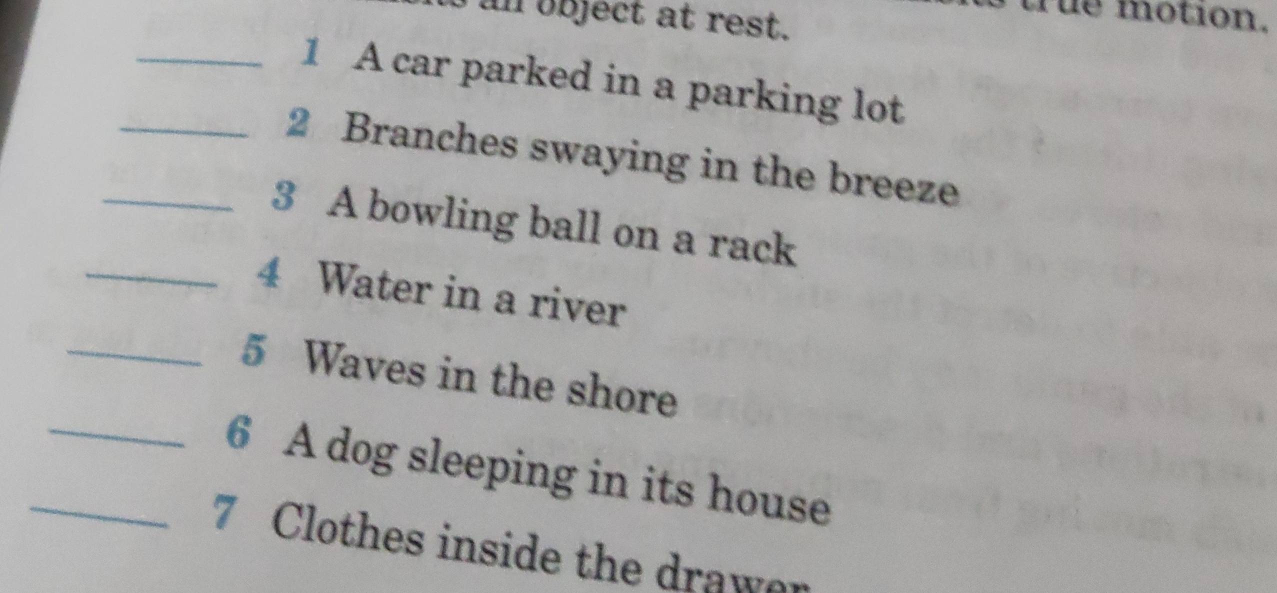 a n object at rest . 
rue motion. 
_1 A car parked in a parking lot 
_2 Branches swaying in the breeze 
_3 A bowling ball on a rack 
_4 Water in a river 
_5 Waves in the shore 
_6 A dog sleeping in its house 
_7 Clothes inside the drawer