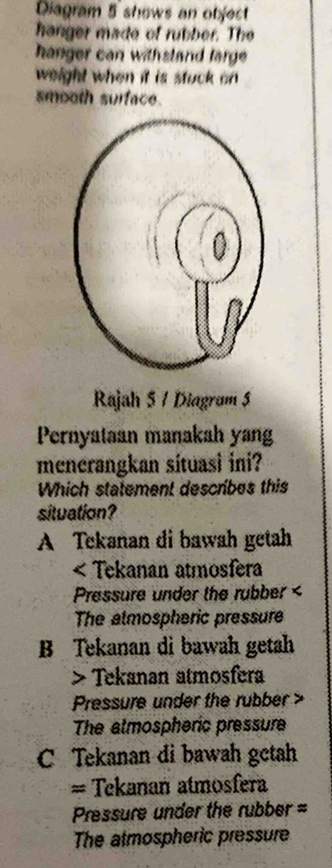 Diagram 5 shows an object
hanger made of rubber. The
hanger can withsland large 
weight when it is stuck on
smooth surface.
Rajah 5 1 Diagram 5
Pernyataan manakah yang
mencrangkan situasi ini?
Which statement describes this
situation?
A Tekanan di bawah getah
< Tekanan atmosfera
Pressure under the rubber <
The almospheric pressure
 B Tekanan di bawah getah
> Tekanan atmosfera
Pressure under the rubber a
The almospheric pressure
C Tekanan di bawah getah
= Tekanan atmosfera
Pressure under the rubber =
The atmospheric pressure