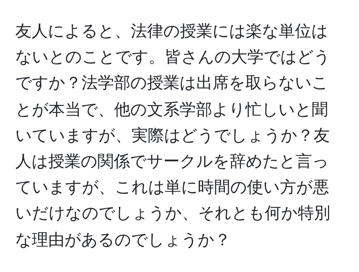 友人によると、法律の授業には楽な単位はないとのことです。皆さんの大学ではどうですか？法学部の授業は出席を取らないことが本当で、他の文系学部より忙しいと聞いていますが、実際はどうでしょうか？友人は授業の関係でサークルを辞めたと言っていますが、これは単に時間の使い方が悪いだけなのでしょうか、それとも何か特別な理由があるのでしょうか？