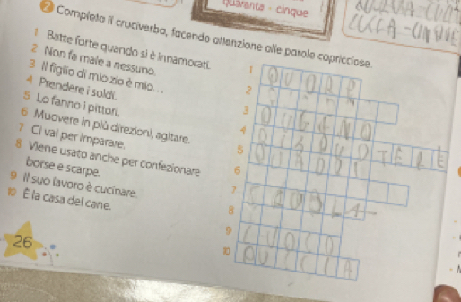 Qaranta - cinque 
Completa il cruciverba, facendo attenzione alle parole capriccíose. 
Batte forte quando si è innamorati. T 
2 Non fa male a nessuno. 
3 Il figlio di mio zio è mio. . . 2 
4 Prendere i soldi. 
5 Lo fanno i pittori. 
3 
6 Muovere in più direzion), agitare. 5
4 
? CI vai per imparare. 
8 Viene usato anche per confezionare 6
borse e scarpe.
7
9 Il suo lavoro è cucinare. 8
10 la casa del cane.
9
26
10