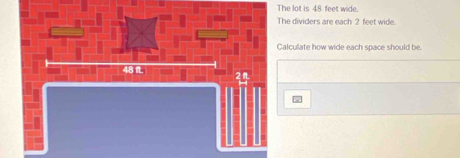 The lot is 48 feet wide. 
The dividers are each 2 feet wide. 
Calculate how wide each space should be
48 ft.
2 ft.