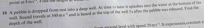 point at 8ms F id the neigh 
16 A pebble is dropped from rest into a deep well. At time ts later it splashes into the water at the bottom of the 
well. Sound travels at 340ms^(-1) and is heard at the top of the well 5s after the pebble was released. Find the 
depth of the well. 
som ground level with speed . 20ms^(-1). It experiences constant a