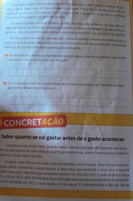 Para saber qual é o menor preço proporcional, divida o valor total por frações do pro
duto. Vamos supor que você decida saber o preço por 100 gramas. Divida o preço do sa-
bão de 1 kg por 10 (100 gramas * 10=1kg) e o de 2 kg por 20. O que der o resultado
menor está mais barato proporcionalmente.
Em alguns paises, como os Estados Unidos, os preços são unitários, ou seja, por uni
dade de medida, de modo que as pessoas possam comparar embalagens de tamanhos di
ferentes. Alguns supermercados adotam essa prática no Brasil, mas ela não é obrigatória.
Na festa junina da escola, por exemplo, comprar pacotes maiores de salsicha para o
cachorro-quente pode representar uma enorme economia. Divida o preço pelo número de
salsichas do pacote e descubra quanto custa cada uma.
 Se decidissem comprar os ingredientes para preparar o cachorro-quente e sobrassem
produtos, o lucro seria o mesmo? Por quê?
_
_
1 Como poderiam estimar a quantidade de cachorros-quentes a ser vendida na festa
para evitar desperdicio e prejuizo?
_
_
CONCRETAÇãO
Saber quanto se vai gastar antes de o gasto acontecer
Estimativas são muito úteis. Quando vamos realizar algo que não fazemos com frequ
ência, precisamos ter uma ideia de quanto gastaremos ou quanto precisaremos comprar.
Estimar é fazer esses cálculos.
imagine uma reforma em que o piso do banheiro será trocado. Para estimar quantas
peças serão necessárias, basta calcular a área total que receberá o novo piso e quanto
mede cada peça. Digamos que o banheiro tenha 4m^2(40.000cm^2) e cada cerâmica meça
5* 25cm(625cm^2). Dividindo a área total pela área da peça, encontramos o resultado:
0.000 dividido por 625, o que resulta em 64 peças. É uma estimativa e não um cálculo