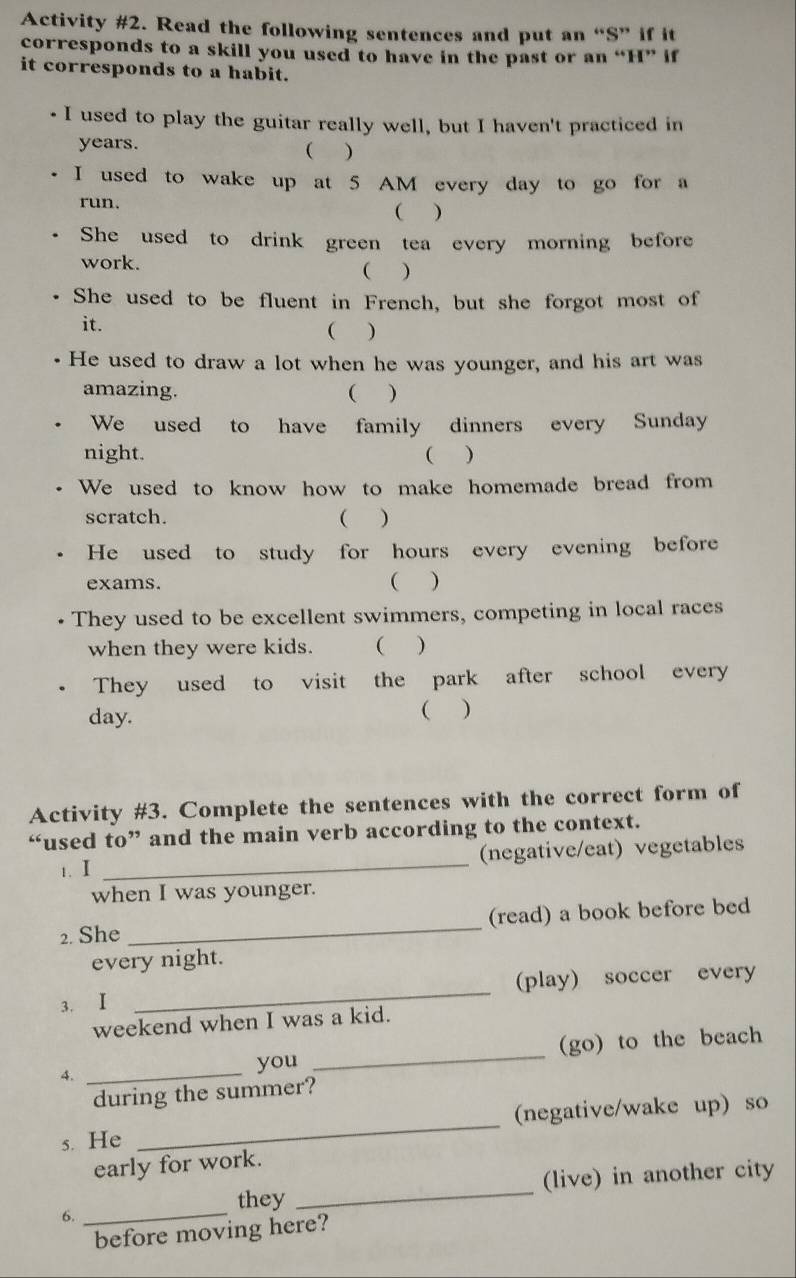 Activity #2. Read the following sentences and put an “S” if it 
corresponds to a skill you used to have in the past or an “H” if 
it corresponds to a habit. 
I used to play the guitar really well, but I haven't practiced in
years. 
( ) 
I used to wake up at 5 AM every day to go for a 
run. ( ) 
She used to drink green tea every morning before 
work. ) 
( 
She used to be fluent in French, but she forgot most of 
it. ( ) 
He used to draw a lot when he was younger, and his art was 
amazing. ( ) 
We used to have family dinners every Sunday 
night. ( ) 
We used to know how to make homemade bread from 
scratch. ( ) 
He used to study for hours every evening before 
exams. 
( ) 
They used to be excellent swimmers, competing in local races 
when they were kids. ( ) 
They used to visit the park after school every
day. 
( ) 
Activity #3. Complete the sentences with the correct form of 
“used to” and the main verb according to the context. 
1. I _(negative/eat) vegetables 
when I was younger. 
2. She _(read) a book before bed 
every night. 
3. Ⅰ _(play) soccer every 
weekend when I was a kid. 
4. __(go) to the beach 
you 
during the summer? 
s. He _(negative/wake up) so 
early for work. 
they _(live) in another city 
6._ 
before moving here?