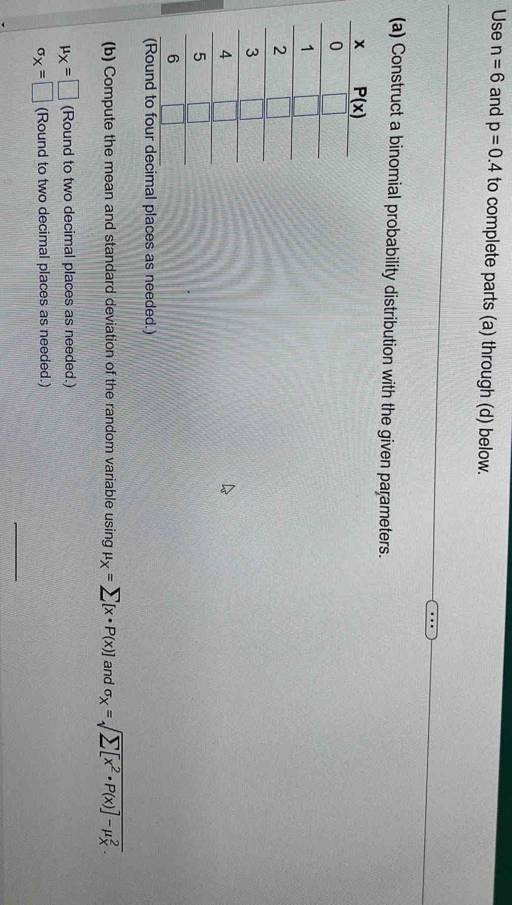 Use n=6 and p=0.4 to complete parts (a) through (d) below.
(a) Construct a binomial probability distribution with the given parameters.
imal places as needed.)
(b) Compute the mean and standard deviation of the random variable using mu _X=sumlimits [x· P(x)] and sigma _X=sqrt sumlimits [x^2· P(x)]-mu _X^2.
mu _X=□ (Round to two decimal places as needed.)
sigma _X=□ (Round to two decimal places as needed.)