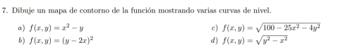 Dibuje un mapa de contorno de la función mostrando varias curvas de nivel.
a) f(x,y)=x^2-y c) f(x,y)=sqrt(100-25x^2-4y^2)
6) f(x,y)=(y-2x)^2 d) f(x,y)=sqrt(y^2-x^2)