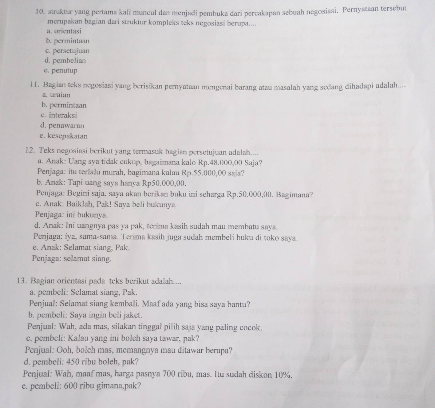 struktur yang pertama kali muncul dan menjadi pembuka dari percakapan sebuah negosiasi. Pernyataan tersebut
merupakan bagian dari struktur kompleks teks negosiasi berupa....
a. orientasi
b. permintaan
c. persetujuan
d. pembelian
e. penutup
11. Bagian teks negosiasi yang berisikan pernyataan mengenai barang atau masalah yang sedang dihadapi adalah....
a. uraian
b. permintaan
c. interaksi
d. penawaran
e. kesepakatan
12. Teks negosiasi berikut yang termasuk bagian persetujuan adalah....
a. Anak: Uang sya tidak cukup, bagaimana kalo Rp.48.000,00 Saja?
Penjaga: itu terlalu murah, bagimana kalau Rp.55.000,00 saja?
b. Anak: Tapi uang saya hanya Rp50.000,00.
Penjaga: Begini saja, saya akan berikan buku ini seharga Rp.50.000,00. Bagimana?
c. Anak: Baiklah, Pak! Saya beli bukunya.
Penjaga: ini bukunya.
d. Anak: Ini uangnya pas ya pak, terima kasih sudah mau membatu saya.
Penjaga: iya, sama-sama. Terima kasih juga sudah membeli buku di toko saya.
e. Anak: Selamat siang, Pak.
Penjaga: selamat siang.
13. Bagian orientasi pada teks berikut adalah....
a. pembeli: Selamat siang, Pak.
Penjual: Selamat siang kembali. Maaf ada yang bisa saya bantu?
b. pembeli: Saya ingin beli jaket.
Penjual: Wah, ada mas, silakan tinggal pilih saja yang paling cocok.
c. pembeli: Kalau yang ini boleh saya tawar, pak?
Penjual: Ooh, boleh mas, memangnya mau ditawar berapa?
d. pembeli: 450 ribu boleh, pak?
Penjual: Wah, maaf mas, harga pasnya 700 ribu, mas. Itu sudah diskon 10%.
e. pembeli: 600 ribu gimana,pak?