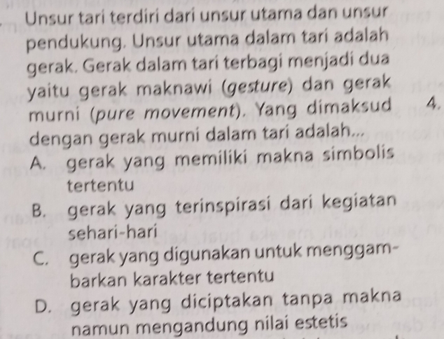 Unsur tari terdiri dari unsur utama dan unsur
pendukung. Unsur utama dalam tari adalah
gerak. Gerak dalam tari terbagi menjadi dua
yaitu gerak maknawi (gesture) dan gerak
murni (pure movement). Yang dimaksud 4.
dengan gerak murni dalam tari adalah...
A. gerak yang memiliki makna simbolis
tertentu
B. gerak yang terinspirasi dari kegiatan
sehari-hari
C. gerak yang digunakan untuk menggam-
barkan karakter tertentu
D. gerak yang diciptakan tanpa makna
namun mengandung nilai estetis