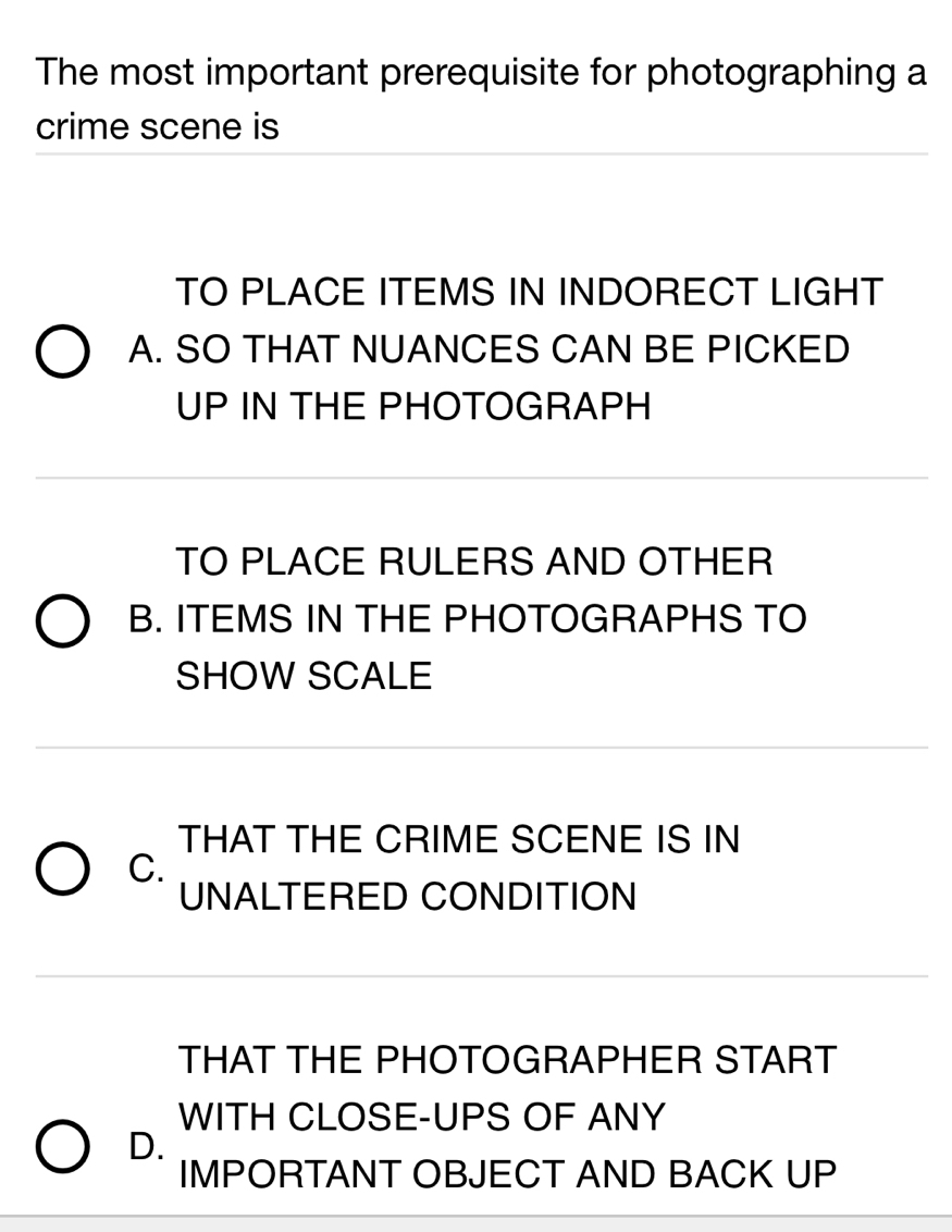 The most important prerequisite for photographing a
crime scene is
TO PLACE ITEMS IN INDORECT LIGHT
A. SO THAT NUANCES CAN BE PICKED
UP IN THE PHOTOGRAPH
TO PLACE RULERS AND OTHER
B. ITEMS IN THE PHOTOGRAPHS TO
SHOW SCALE
THAT THE CRIME SCENE IS IN
C.
UNALTERED CONDITION
THAT THE PHOTOGRAPHER START
WITH CLOSE-UPS OF ANY
D.
IMPORTANT OBJECT AND BACK UP