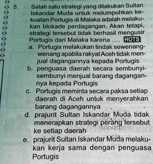 Salah satu strategi yang dilakukan Sultan
Iskandar Muda untuk melumpuhkan ke-
kuatan Portugis di Malaka adalah melaku-
kan blokade perdagangan. Akan tetapi,
strategi tersebut tidak berhasil mengusin
Portugis dari Malaka karena .... HOTS
a. Portugis melakukan tindak sewenang-
wenang apabila rakyat Aceh tidak men-
jual dagangannya kepada Portugis
b. penguasa daerah secara sembunyi-
sembunyi menjual barang dagangan-
nya kepada Portugis
c. Portugis meminta secara paksa setiap
daerah di Aceh untuk menyerahkan
barang dagangannya
d. prajurit Sultan Iskandar Muda tidak
menerapkan strategi perang tersebut
ke setiap daerah
e. prajurit Sultan Iskandar Muda melaku-
kan kerja sama dengan penguasa
Portugis