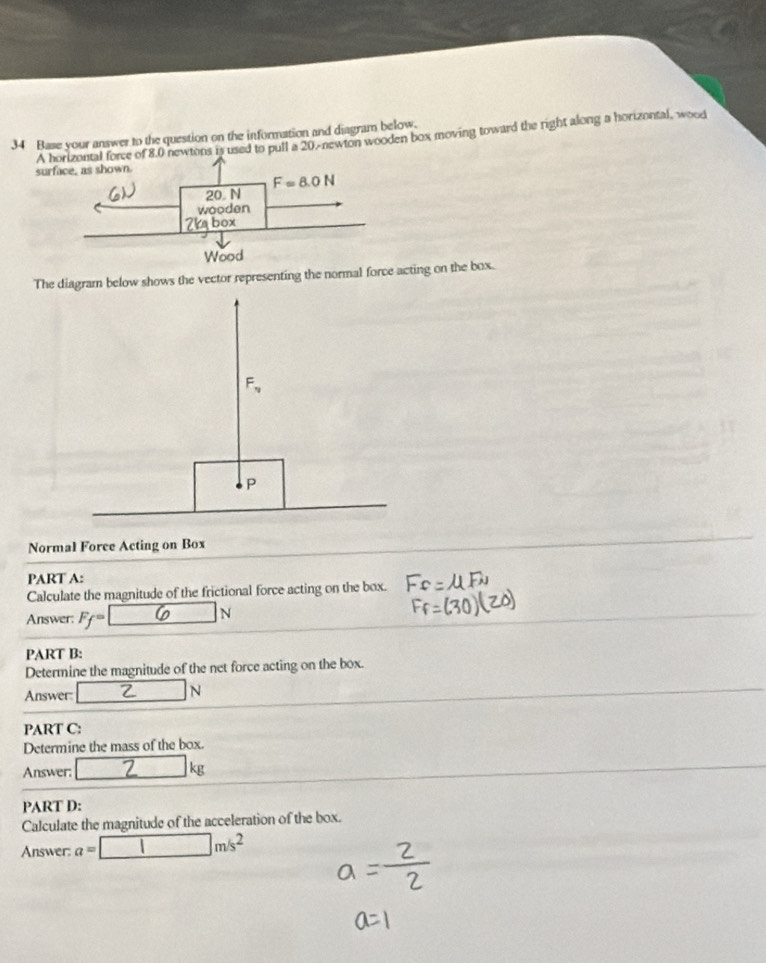 Base your answer to the question on the information and diagram below.
A force of 8.0 newtons is used to pull a 20.-newton wooden box moving toward the right along a horizontal, wood su
The diagram below shows the vector representing the normal force acting on the box.
Normal Force Acting on Box
PART A:
Calculate the magnitude of the frictional force acting on the box.
Answer: F_f=
N
PART B:
Determine the magnitude of the net force acting on the box.
Answer: | □  N
PART C:
Determine the mass of the box.
Answer □ kg
PART D:
Calculate the magnitude of the acceleration of the box.
Answer: a=□ m/s^2