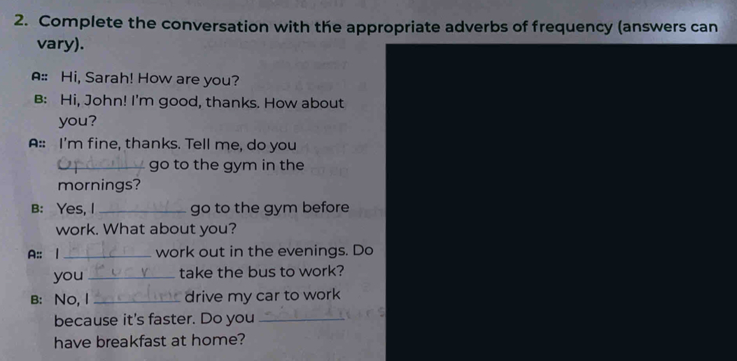 Complete the conversation with the appropriate adverbs of frequency (answers can 
vary). 
A:: Hi, Sarah! How are you? 
B: Hi, John! I'm good, thanks. How about 
you? 
A:: I'm fine, thanks. Tell me, do you 
_go to the gym in the 
mornings? 
B: Yes, I _go to the gym before 
work. What about you? 
A:: 1 _work out in the evenings. Do 
you _take the bus to work? 
B: No, I _drive my car to work 
because it's faster. Do you_ 
have breakfast at home?