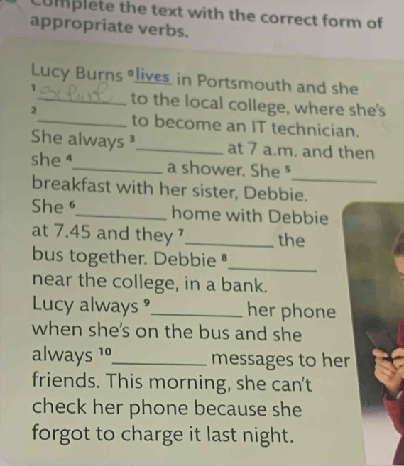 Complete the text with the correct form of 
appropriate verbs. 
Lucy Burns lives in Portsmouth and she 
1 
_to the local college, where she's 
2 
_to become an IT technician. 
She always ³_ at 7 a.m. and then 
_ 
she_ a shower. She § 
breakfast with her sister, Debbie. 
She _home with Debbie 
at 7.45 and they _the 
_ 
bus together. Debbie § 
near the college, in a bank. 
Lucy always _her phone 
when she's on the bus and she 
always 1º_ messages to her 
friends. This morning, she can't 
check her phone because she 
forgot to charge it last night.