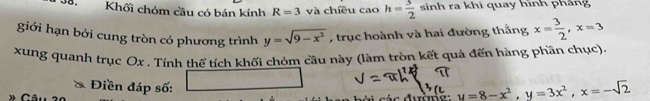 oo. Khối chỏm cầu có bán kính R=3 và chiều c caoh= 3/2  sinh ra khi quay hình phảng 
giới hạn bởi cung tròn có phương trình y=sqrt(9-x^2) , trục hoành và hai đường thắng x= 3/2 , x=3
xung quanh trục Ox. Tính thể tích khối chóm cầu này (làm tròn kết quả đến hàng phần chục). 
Điền đáp số:
y=8-x^2, y=3x^2, x=-sqrt(2)