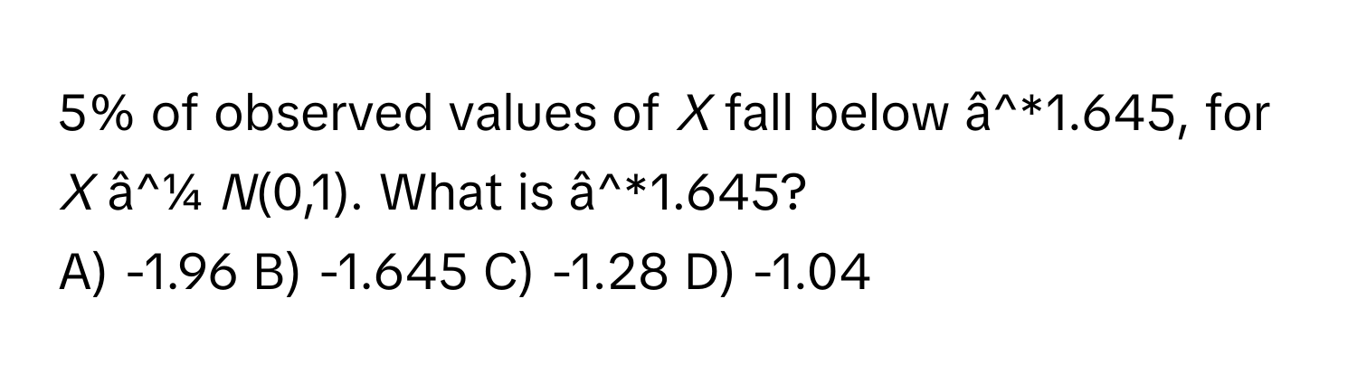 5% of observed values of *X* fall below â^*1.645, for *X* â^¼ *N*(0,1). What is â^*1.645?
A) -1.96 B) -1.645 C) -1.28 D) -1.04