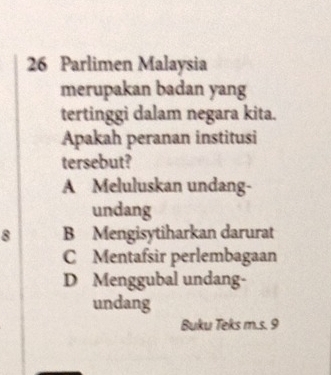 Parlimen Malaysia
merupakan badan yang
tertinggi dalam negara kita.
Apakah peranan institusi
tersebut?
A Meluluskan undang-
undang
8 B Mengisytiharkan darurat
C Mentafsir perlembagaan
D Menggubal undang-
undang
Buku Teks m.s. 9