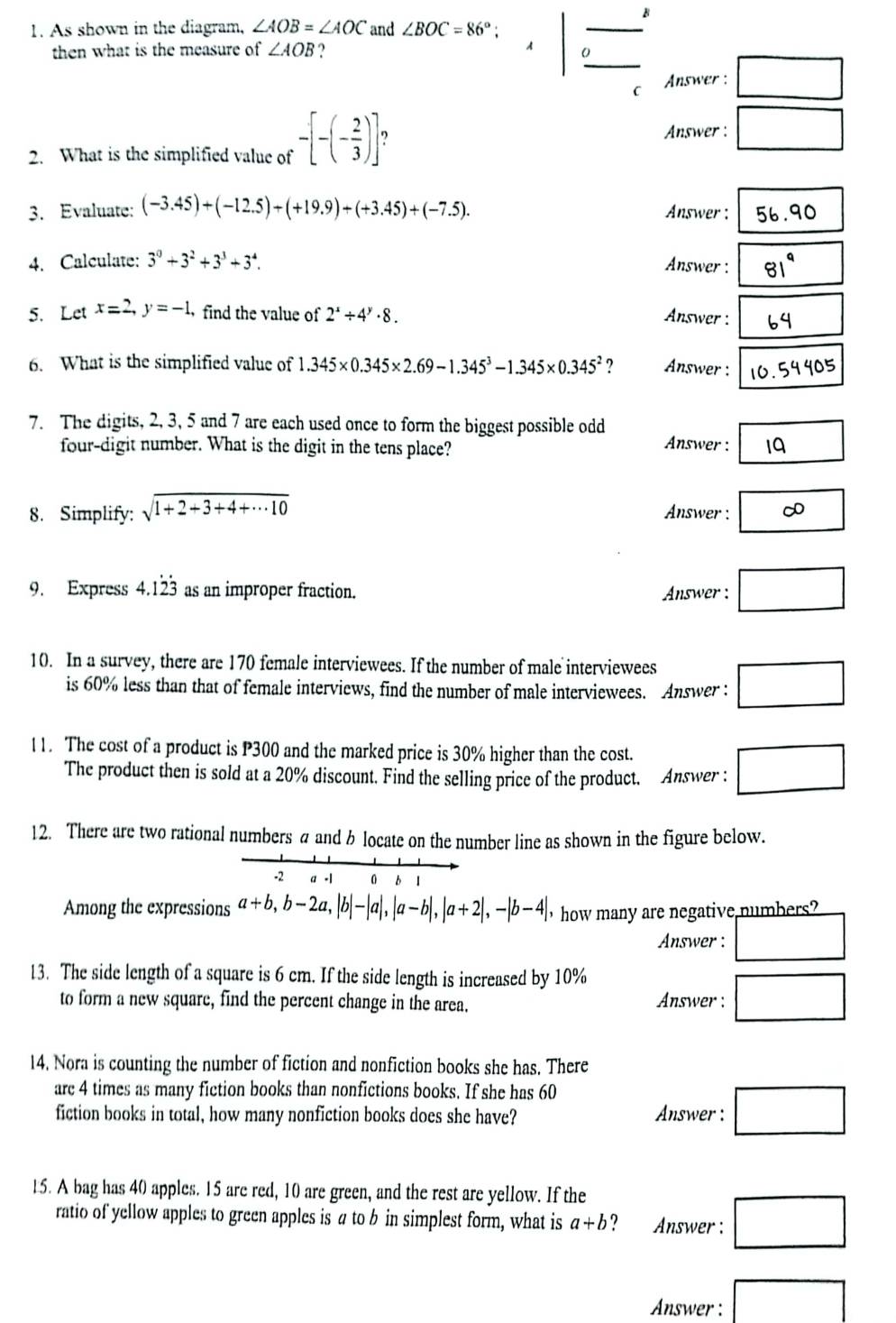 As shown in the diagram, ∠ AOB=∠ AOC and ∠ BOC=86°; frac 
then what is the measure of ∠ AOB ? A
C  Answer : □
2. What is the simplified value of -[-(- 2/3 )]
Answer : □
3. Evaluate: (-3.45)+(-12.5)+(+19.9)+(+3.45)+(-7.5). Answer: 56.90
4. Calculate: 3^0+3^2+3^3+3^4. Answer : 81^9 □
5. Let x=2,y=-1 find the value of 2^x/ 4^y· 8. Answer : □ 
6. What is the simplified value of 1.345* 0.345* 2.69-1.345^3-1.345* 0.345^2 ? Answer : 10.5440
7. The digits, 2, 3, 5 and 7 are each used once to form the biggest possible odd Answer : boxed 19
four-digit number. What is the digit in the tens place?
8. Simplify: sqrt(1+2+3+4+·s 10) Answer : ∈fty
9. Express 4.1dot 2dot 3 as an improper fraction. Answer : □
10. In a survey, there are 170 female interviewees. If the number of male interviewees □
is 60% less than that of female interviews, find the number of male interviewees. Answer :
11. The cost of a product is P300 and the marked price is 30% higher than the cost.
The product then is sold at a 20% discount. Find the selling price of the product. Answer : □
12. There are two rational numbers a and b locate on the number line as shown in the figure below.
-2 a -1 0 b ǐ
Among the expressions a+b,b-2a,|b|-|a|,|a-b|,|a+2|,-|b-4| 'how many are negative numbers?
Answer : □
13. The side length of a square is 6 cm. If the side length is increased by 10%
to form a new square, find the percent change in the area. Answer : □
14. Nora is counting the number of fiction and nonfiction books she has. There
arc 4 times as many fiction books than nonfictions books. If she has 60
fiction books in total, how many nonfiction books does she have? Answer : □
15. A bag has 40 apples. 15 are red, 10 are green, and the rest are yellow. If the
ratio of yellow apples to green apples is a to b in simplest form, what is a+b ? Answer : □
Answer : □