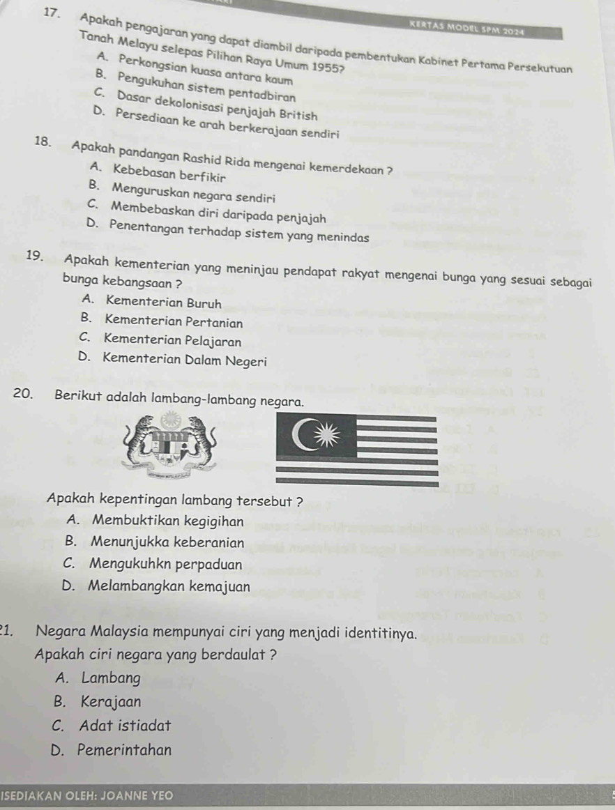 Kertas Model SPM 2024
17. Apakah pengajaran yang dapat diambil daripada pembentukan Kabinet Pertama Persekutuan
Tanah Melayu selepas Pilihan Raya Umum 1955?
A. Perkongsian kuasa antara kaum
B. Pengukuhan sistem pentadbiran
C. Dasar dekolonisasi penjajah British
D. Persediaan ke arah berkerajaan sendiri
18. Apakah pandangan Rashid Rida mengenai kemerdekaan ?
A. Kebebasan berfikir
B. Menguruskan negara sendiri
C. Membebaskan diri daripada penjajah
D. Penentangan terhadap sistem yang menindas
19. Apakah kementerian yang meninjau pendapat rakyat mengenai bunga yang sesuai sebagai
bunga kebangsaan ?
A. Kementerian Buruh
B. Kementerian Pertanian
C. Kementerian Pelajaran
D. Kementerian Dalam Negeri
20. Berikut adalah lambang-lambang negara.
Apakah kepentingan lambang tersebut ?
A. Membuktikan kegigihan
B. Menunjukka keberanian
C. Mengukuhkn perpaduan
D. Melambangkan kemajuan
1. Negara Malaysia mempunyai ciri yang menjadi identitinya.
Apakah ciri negara yang berdaulat ?
A. Lambang
B. Kerajaan
C. Adat istiadat
D. Pemerintahan
ISEDIAKAN OLEH: JOANNE YEO