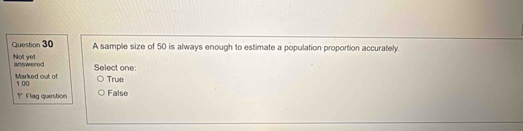 A sample size of 50 is always enough to estimate a population proportion accurately.
Not yet
answered Select one:
Marked out of True
1.00
Flag question False