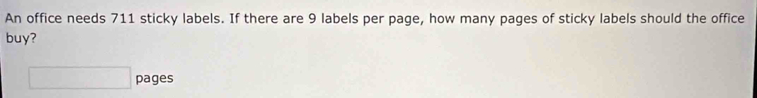 An office needs 711 sticky labels. If there are 9 labels per page, how many pages of sticky labels should the office 
buy? 
□ pages