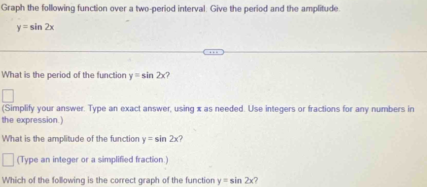 Graph the following function over a two-period interval. Give the period and the amplitude.
y=sin 2x
What is the period of the function y=sin 2x ? 
(Simplify your answer. Type an exact answer, using π as needed. Use integers or fractions for any numbers in 
the expression.) 
What is the amplitude of the function y=sin 2x ? 
(Type an integer or a simplified fraction.) 
Which of the following is the correct graph of the function y=sin 2x ?