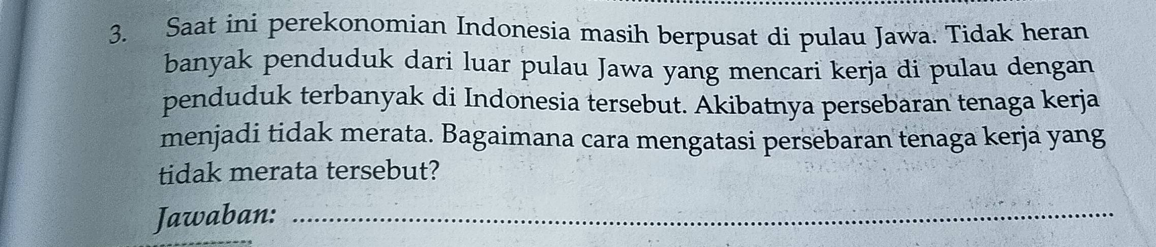 Saat ini perekonomian Indonesia masih berpusat di pulau Jawa. Tidak heran 
banyak penduduk dari luar pulau Jawa yang mencari kerja di pulau dengan 
penduduk terbanyak di Indonesia tersebut. Akibatnya persebaran tenaga kerja 
menjadi tidak merata. Bagaimana cara mengatasi persebaran tenaga kerja yang 
tidak merata tersebut? 
Jawaban:_