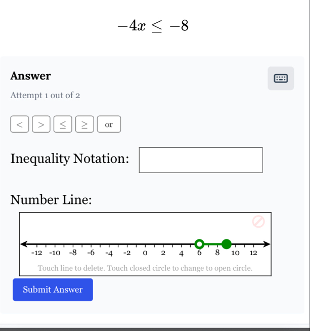 -4x≤ -8
Answer 
Attempt 1 out of 2 
or 
Inequality Notation: 
Number Line: 
Touch line to delete. Touch closed circle to change to open circle. 
Submit Answer