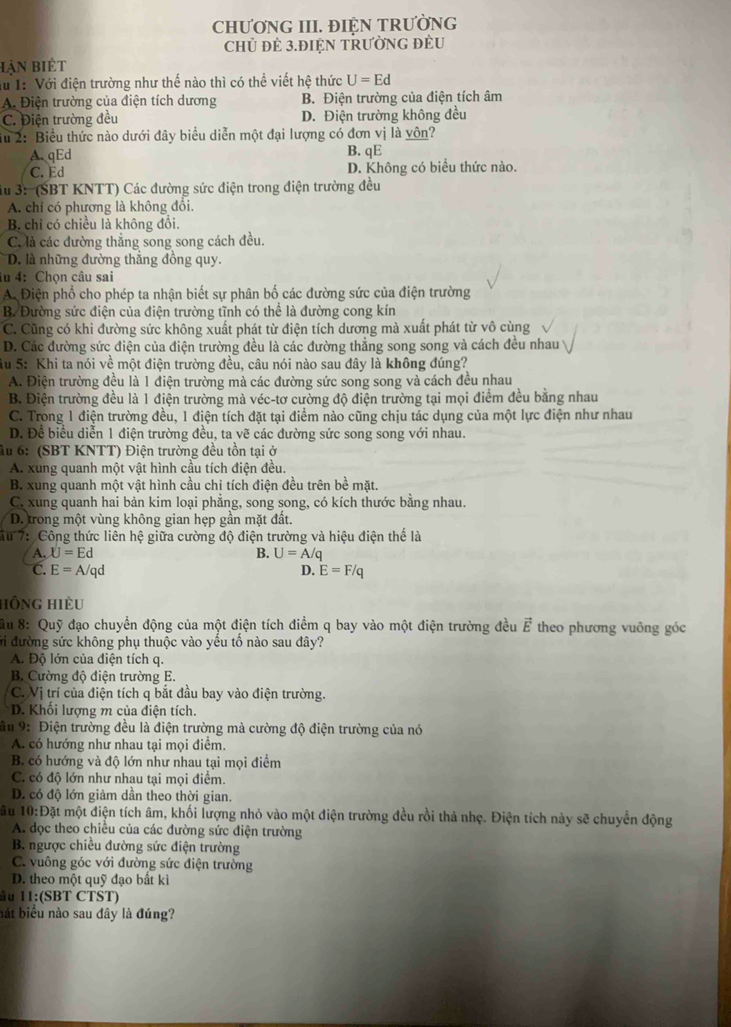 CHƯƠNG III. ĐIỆN TRƯỜNG
CHủ ĐE 3.ĐIỆN TRƯỜNG ĐÈU
Hận biết
Tu 1: Với điện trường như thế nào thì có thể viết hệ thức U=Ed
A. Điện trường của điện tích dương B. Điện trường của điện tích âm
C. Điện trường đều D. Điện trường không đều
Su 2: Biểu thức nào dưới đây biểu diễn một đại lượng có đơn vị là vôn?
A.qEd B. qE
C. Ed D. Không có biểu thức nào.
du 3:  (SBT KNTT) Các đường sức điện trong điện trường đều
A. chỉ có phương là không đổi.
B. chỉ có chiều là không đổi.
C. là các đường thắng song song cách đều.
D. là những đường thắng đồng quy.
lu 4:Chọn câu sai
A. Điện phổ cho phép ta nhận biết sự phân bố các đường sức của điện trường
B. Đường sức điện của điện trường tĩnh có thể là đường cong kín
C. Cũng có khi đường sức không xuất phát từ điện tích dương mà xuất phát từ vô cùng
D. Các đường sức điện của điện trường đều là các đường thẳng song song và cách đều nhau 
ầu 5: Khi ta nói về một điện trường đều, câu nói nào sau đây là không đúng?
A. Điện trường đều là 1 điện trường mà các đường sức song song và cách đều nhau
B. Điện trường đều là 1 điện trường mà véc-tơ cường độ điện trường tại mọi điểm đều bằng nhau
C. Trong 1 điện trường đều, 1 điện tích đặt tại điểm nào cũng chịu tác dụng của một lực điện như nhau
D. Để biểu diễn 1 điện trường đều, ta vẽ các đường sức song song với nhau.
ầu 6: (SBT KNTT) Điện trường đều tồn tại ở
A. xung quanh một vật hình cầu tích điện đều.
B. xung quanh một vật hình cầu chỉ tích điện đều trên bề mặt.
C. xung quanh hai bản kim loại phẳng, song song, có kích thước bằng nhau.
D. trong một vùng không gian hẹp gần mặt đất.
ấu 7: Công thức liên hệ giữa cường độ điện trường và hiệu điện thể là
A. U=Ed B. U=A/q
C. E=A/qd D. E=F/q
hồng hiÈu
Su 8: Quỹ đạo chuyển động của một điện tích điểm q bay vào một điện trường đều vector E theo phương vuông góc
ởi đường sức không phụ thuộc vào yếu tố nào sau đây?
A. Độ lớn của điện tích q.
B. Cường độ điện trường E.
C. Vị trí của điện tích q bắt đầu bay vào điện trường.
D. Khối lượng m của điện tích.
ầu 9: Điện trường đều là điện trường mà cường độ điện trường của nó
A. có hướng như nhau tại mọi điểm.
B. có hướng và độ lớn như nhau tại mọi điểm
C. có độ lớn như nhau tại mọi điểm.
D. có độ lớn giảm dần theo thời gian.
âu 10:D3 át một điện tích âm, khối lượng nhỏ vào một điện trường đều rồi thả nhẹ. Điện tích này sẽ chuyển động
A. dọc theo chiều của các đường sức điện trường
B. ngược chiều đường sức điện trường
C. vuông góc với đường sức điện trường
D. theo một quỹ đạo bất kì
âu 11:(SBT CTST)
bắt biểu nào sau đây là đúng?